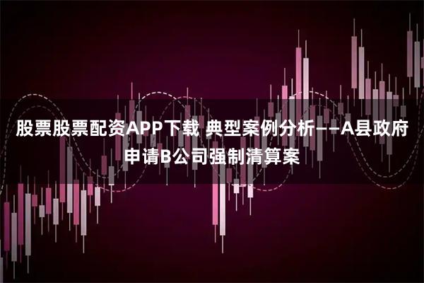 股票股票配资APP下载 典型案例分析——A县政府申请B公司强制清算案