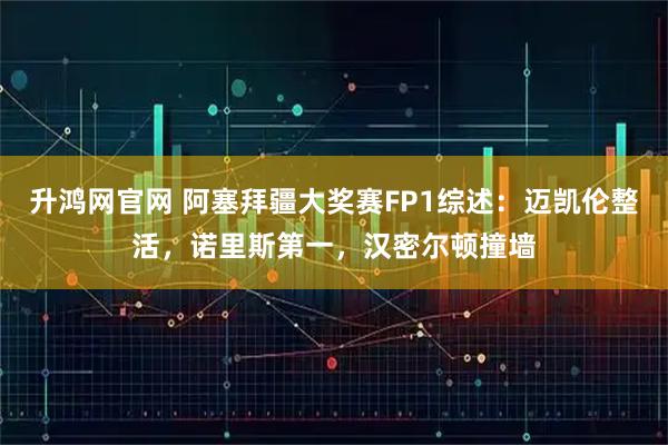 升鸿网官网 阿塞拜疆大奖赛FP1综述：迈凯伦整活，诺里斯第一，汉密尔顿撞墙