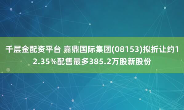 千层金配资平台 嘉鼎国际集团(08153)拟折让约12.35%配售最多385.2万股新股份