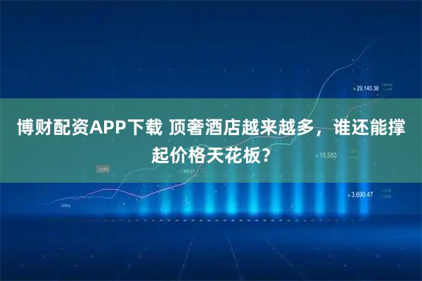 博财配资APP下载 顶奢酒店越来越多，谁还能撑起价格天花板？