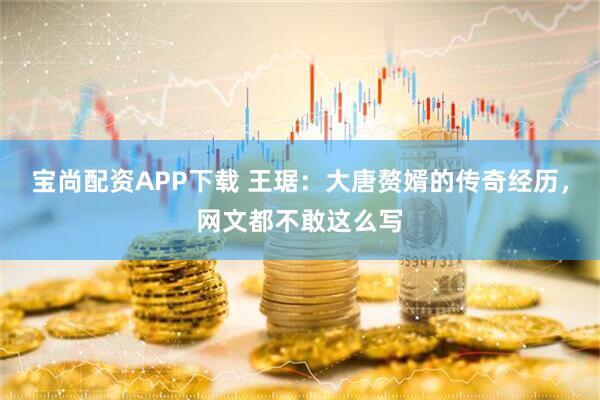 宝尚配资APP下载 王琚：大唐赘婿的传奇经历，网文都不敢这么写