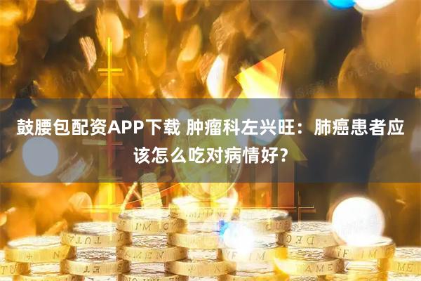 鼓腰包配资APP下载 肿瘤科左兴旺：肺癌患者应该怎么吃对病情好？