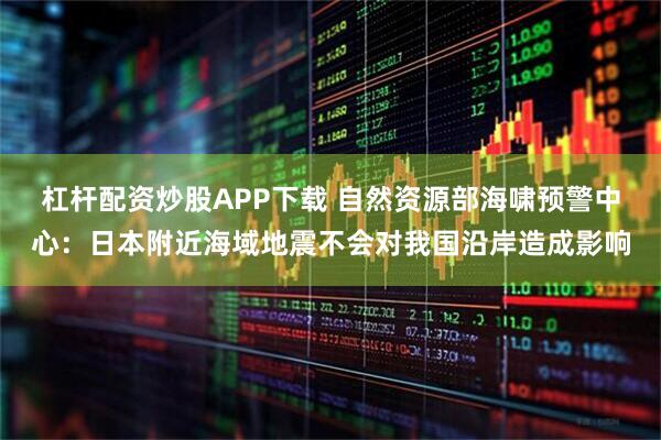杠杆配资炒股APP下载 自然资源部海啸预警中心：日本附近海域地震不会对我国沿岸造成影响