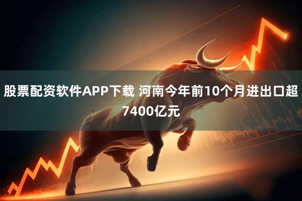股票配资软件APP下载 河南今年前10个月进出口超7400亿元