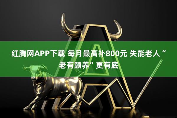 红腾网APP下载 每月最高补800元 失能老人“老有颐养”更有底