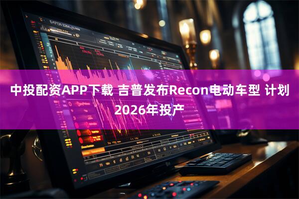 中投配资APP下载 吉普发布Recon电动车型 计划2026年投产
