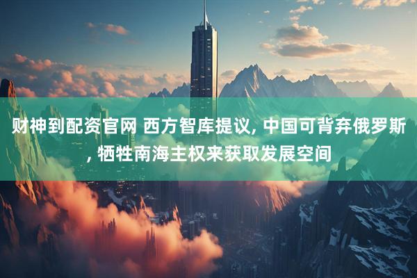 财神到配资官网 西方智库提议, 中国可背弃俄罗斯, 牺牲南海主权来获取发展空间