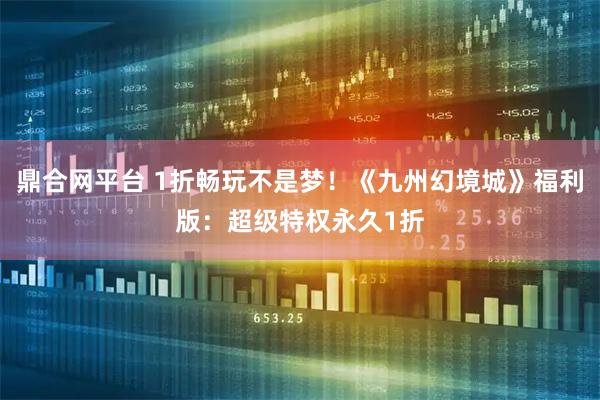 鼎合网平台 1折畅玩不是梦！《九州幻境城》福利版：超级特权永久1折