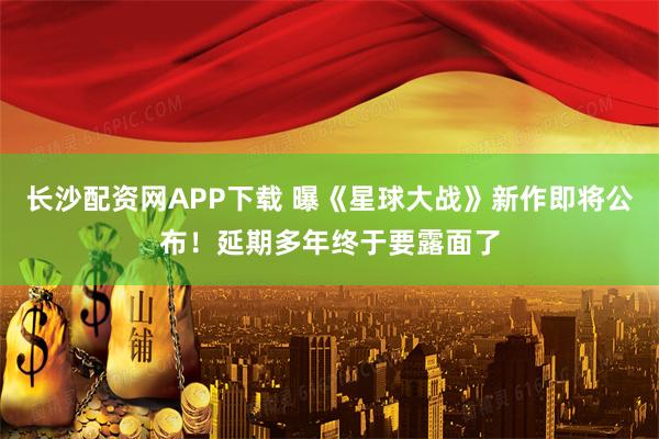 长沙配资网APP下载 曝《星球大战》新作即将公布！延期多年终于要露面了