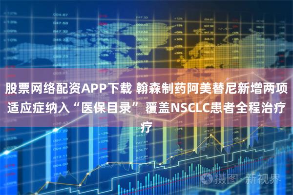 股票网络配资APP下载 翰森制药阿美替尼新增两项适应症纳入“医保目录” 覆盖NSCLC患者全程治疗