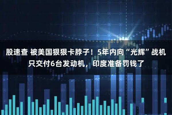 股速查 被美国狠狠卡脖子！5年内向“光辉”战机只交付6台发动机，印度准备罚钱了