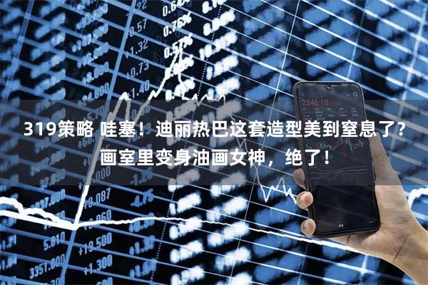 319策略 哇塞！迪丽热巴这套造型美到窒息了？画室里变身油画女神，绝了！