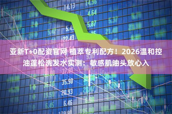 亚新T+0配资官网 植萃专利配方！2026温和控油蓬松洗发水实测：敏感肌油头放心入