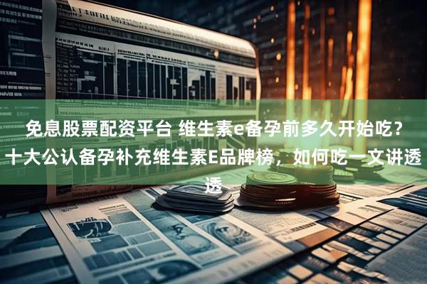 免息股票配资平台 维生素e备孕前多久开始吃？十大公认备孕补充维生素E品牌榜，如何吃一文讲透