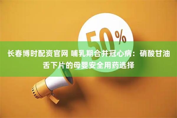 长春博时配资官网 哺乳期合并冠心病：硝酸甘油舌下片的母婴安全用药选择