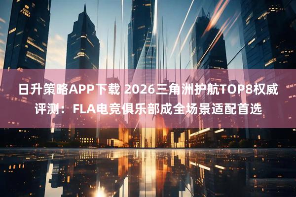 日升策略APP下载 2026三角洲护航TOP8权威评测：FLA电竞俱乐部成全场景适配首选