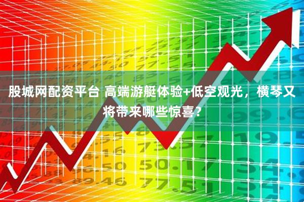 股城网配资平台 高端游艇体验+低空观光，横琴又将带来哪些惊喜？