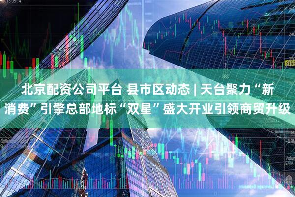 北京配资公司平台 县市区动态 | 天台聚力“新消费”引擎总部地标“双星”盛大开业引领商贸升级