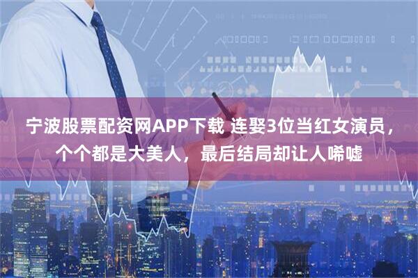 宁波股票配资网APP下载 连娶3位当红女演员，个个都是大美人，最后结局却让人唏嘘