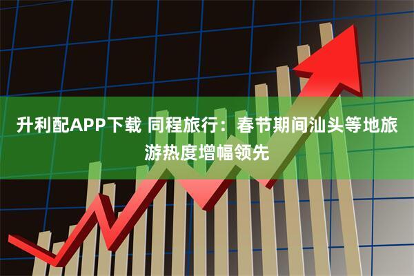 升利配APP下载 同程旅行：春节期间汕头等地旅游热度增幅领先