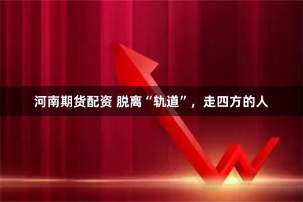 河南期货配资 脱离“轨道”，走四方的人