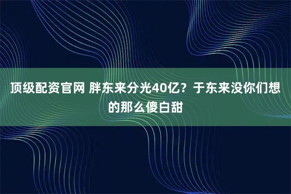顶级配资官网 胖东来分光40亿？于东来没你们想的那么傻白甜