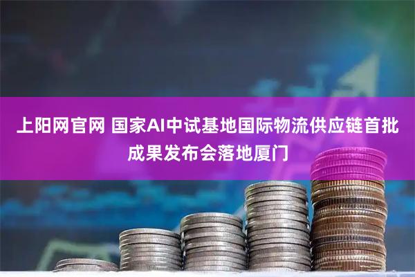 上阳网官网 国家AI中试基地国际物流供应链首批成果发布会落地厦门
