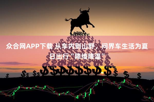 众合网APP下载 从车内到山野，问界车生活为夏日出行“降维降温”